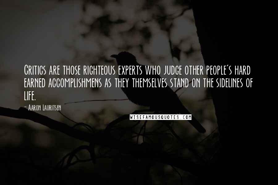 Aaron Lauritsen Quotes: Critics are those righteous experts who judge other people's hard earned accomplishmens as they themselves stand on the sidelines of life.