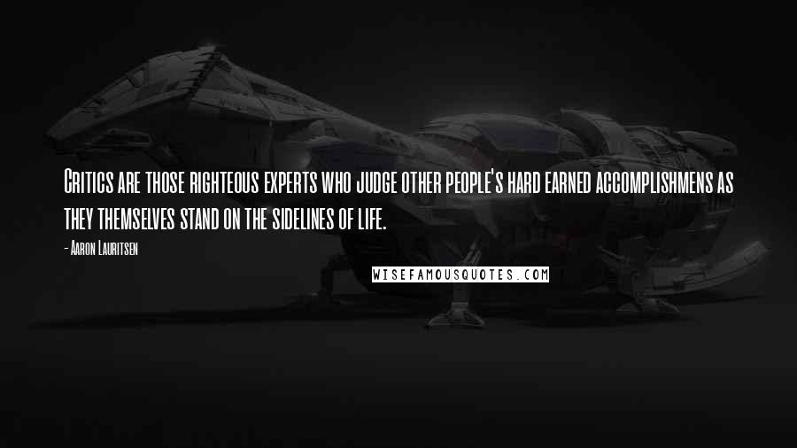 Aaron Lauritsen Quotes: Critics are those righteous experts who judge other people's hard earned accomplishmens as they themselves stand on the sidelines of life.