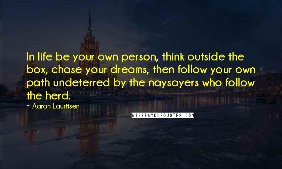 Aaron Lauritsen Quotes: In life be your own person, think outside the box, chase your dreams, then follow your own path undeterred by the naysayers who follow the herd.