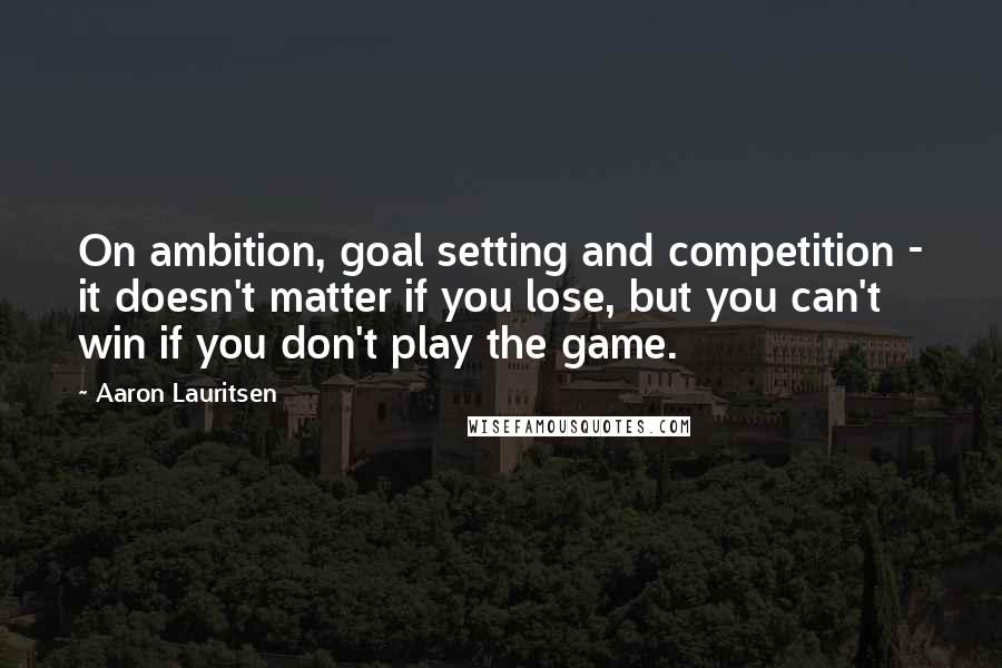 Aaron Lauritsen Quotes: On ambition, goal setting and competition - it doesn't matter if you lose, but you can't win if you don't play the game.