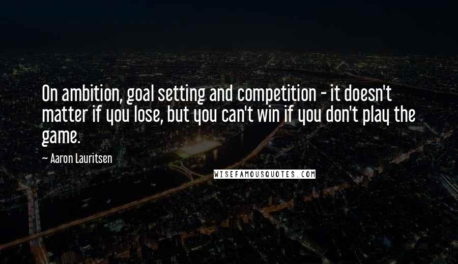 Aaron Lauritsen Quotes: On ambition, goal setting and competition - it doesn't matter if you lose, but you can't win if you don't play the game.