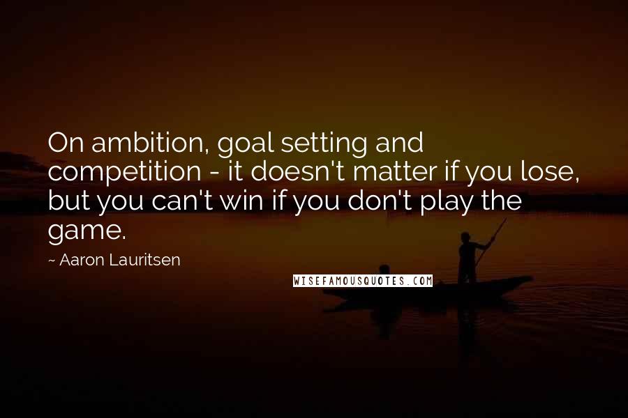 Aaron Lauritsen Quotes: On ambition, goal setting and competition - it doesn't matter if you lose, but you can't win if you don't play the game.