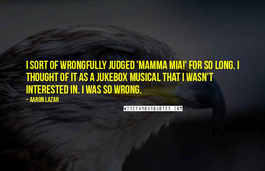 Aaron Lazar Quotes: I sort of wrongfully judged 'Mamma Mia!' for so long. I thought of it as a jukebox musical that I wasn't interested in. I was so wrong.