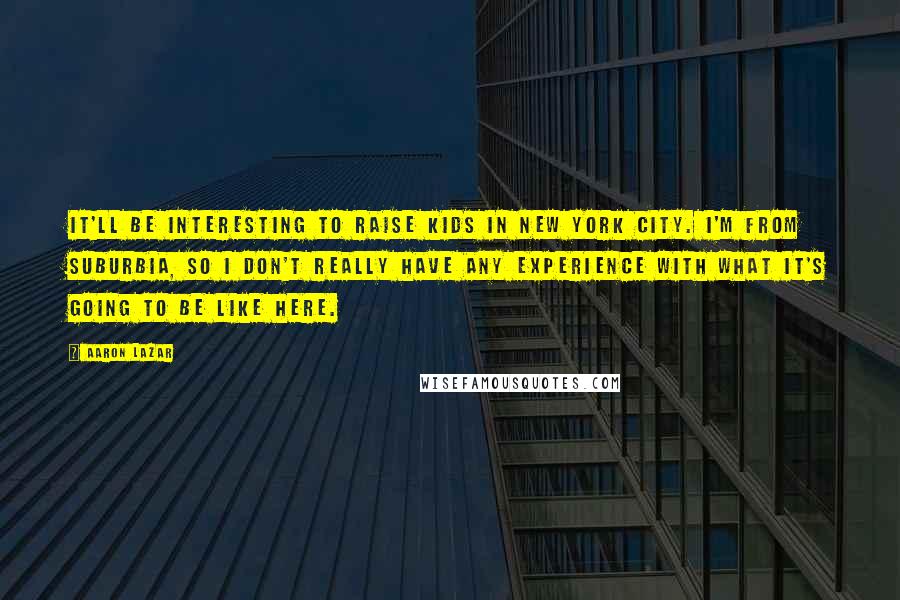 Aaron Lazar Quotes: It'll be interesting to raise kids in New York City. I'm from suburbia, so I don't really have any experience with what it's going to be like here.