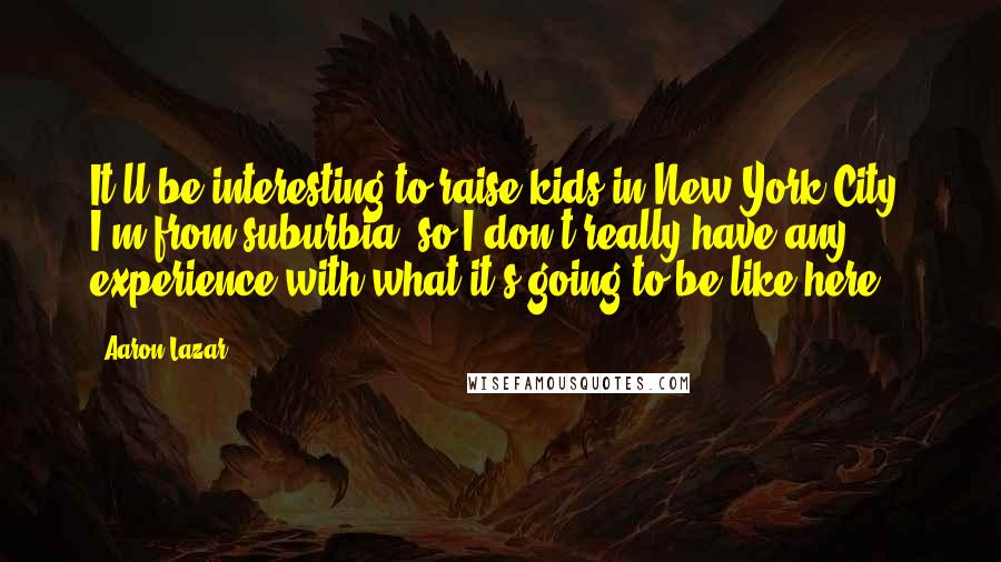 Aaron Lazar Quotes: It'll be interesting to raise kids in New York City. I'm from suburbia, so I don't really have any experience with what it's going to be like here.