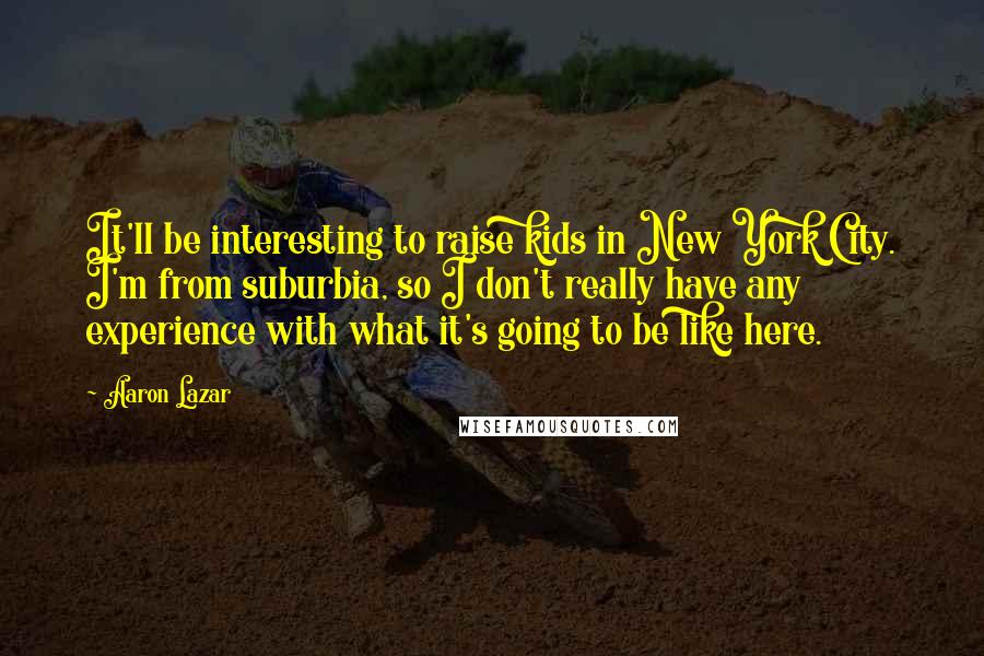 Aaron Lazar Quotes: It'll be interesting to raise kids in New York City. I'm from suburbia, so I don't really have any experience with what it's going to be like here.