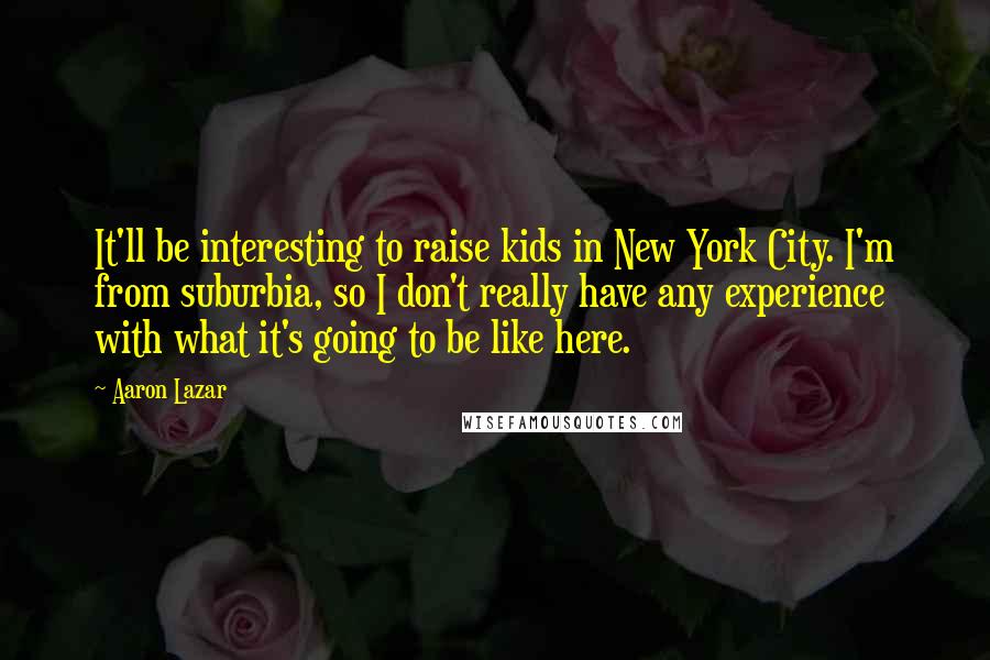 Aaron Lazar Quotes: It'll be interesting to raise kids in New York City. I'm from suburbia, so I don't really have any experience with what it's going to be like here.