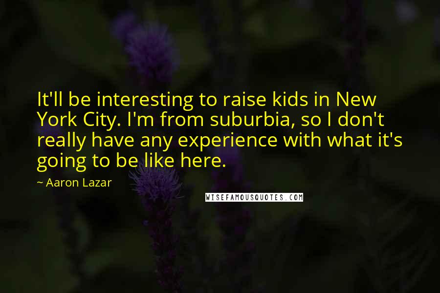 Aaron Lazar Quotes: It'll be interesting to raise kids in New York City. I'm from suburbia, so I don't really have any experience with what it's going to be like here.