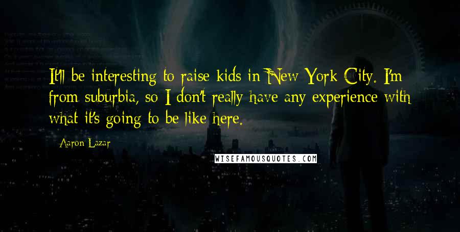 Aaron Lazar Quotes: It'll be interesting to raise kids in New York City. I'm from suburbia, so I don't really have any experience with what it's going to be like here.