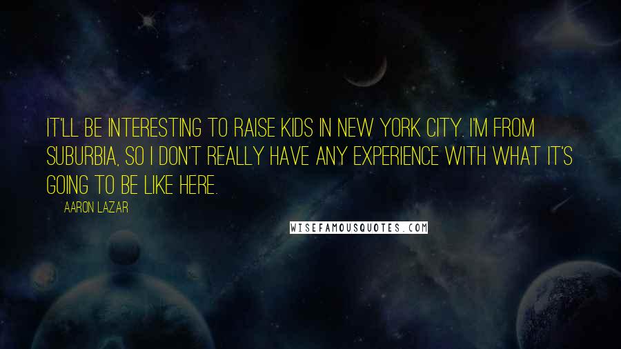 Aaron Lazar Quotes: It'll be interesting to raise kids in New York City. I'm from suburbia, so I don't really have any experience with what it's going to be like here.