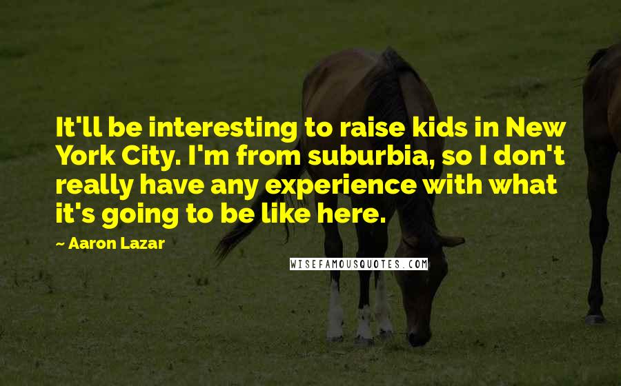 Aaron Lazar Quotes: It'll be interesting to raise kids in New York City. I'm from suburbia, so I don't really have any experience with what it's going to be like here.