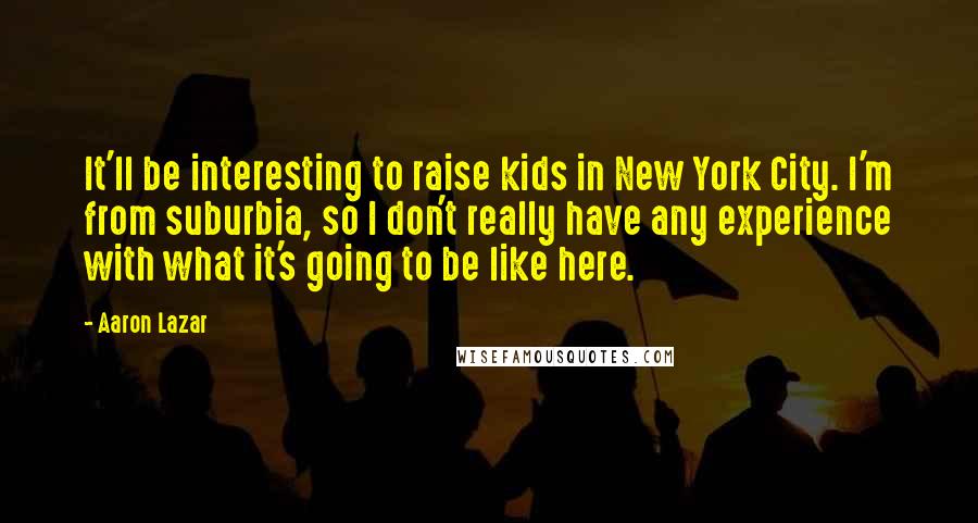 Aaron Lazar Quotes: It'll be interesting to raise kids in New York City. I'm from suburbia, so I don't really have any experience with what it's going to be like here.