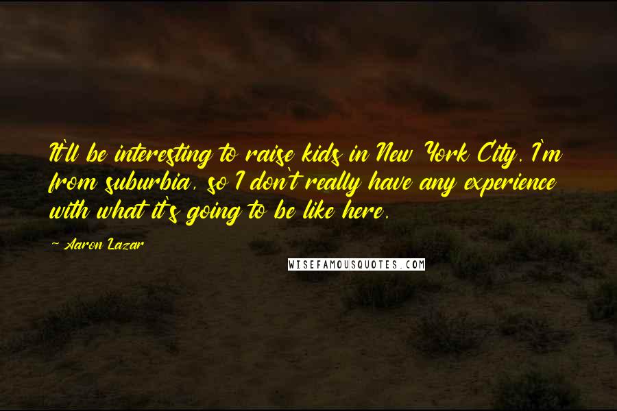 Aaron Lazar Quotes: It'll be interesting to raise kids in New York City. I'm from suburbia, so I don't really have any experience with what it's going to be like here.