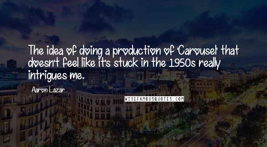 Aaron Lazar Quotes: The idea of doing a production of 'Carousel' that doesn't feel like it's stuck in the 1950s really intrigues me.