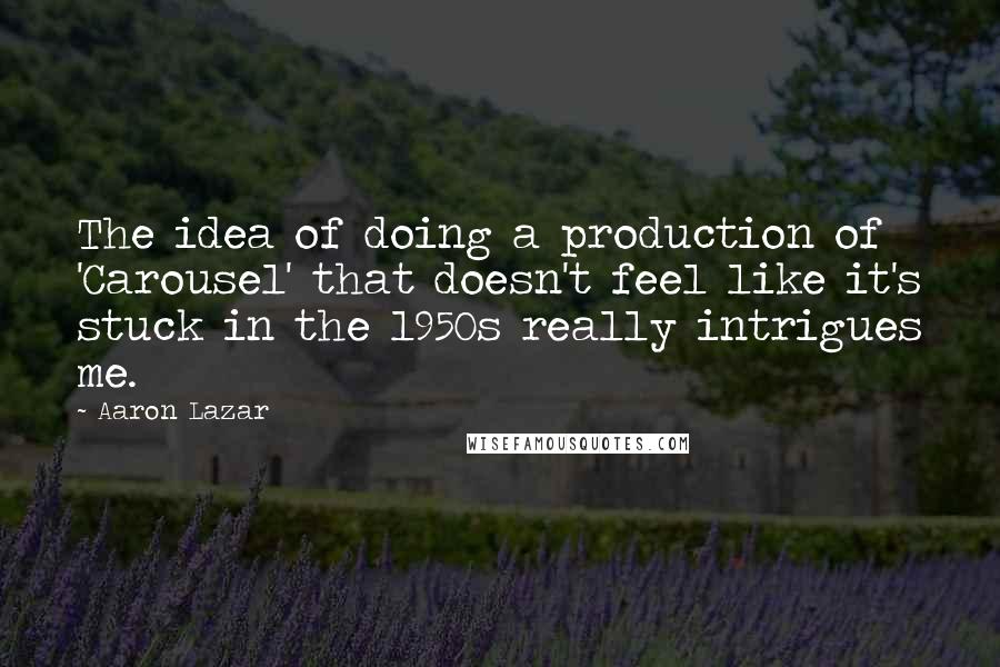 Aaron Lazar Quotes: The idea of doing a production of 'Carousel' that doesn't feel like it's stuck in the 1950s really intrigues me.