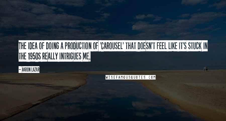 Aaron Lazar Quotes: The idea of doing a production of 'Carousel' that doesn't feel like it's stuck in the 1950s really intrigues me.