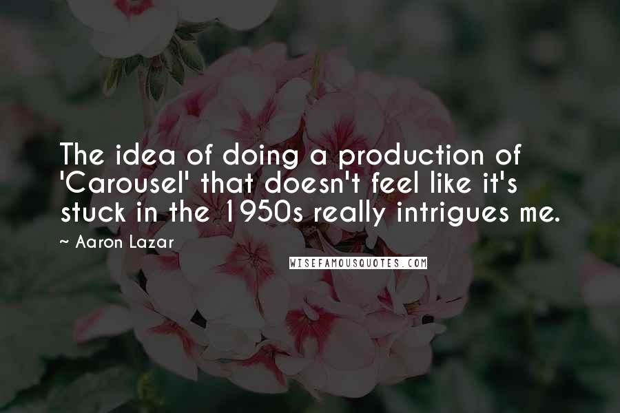 Aaron Lazar Quotes: The idea of doing a production of 'Carousel' that doesn't feel like it's stuck in the 1950s really intrigues me.