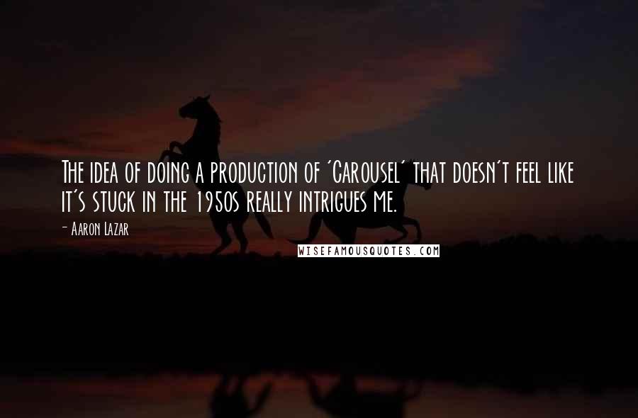 Aaron Lazar Quotes: The idea of doing a production of 'Carousel' that doesn't feel like it's stuck in the 1950s really intrigues me.