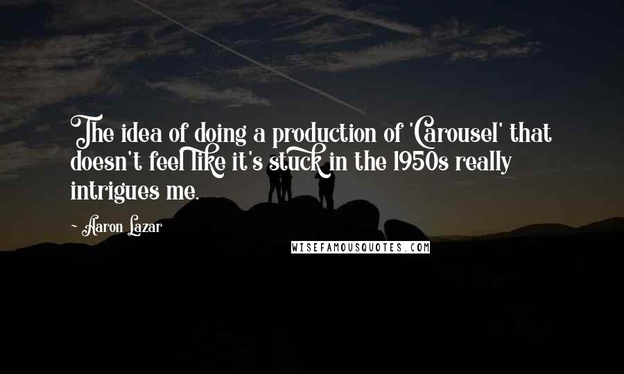 Aaron Lazar Quotes: The idea of doing a production of 'Carousel' that doesn't feel like it's stuck in the 1950s really intrigues me.