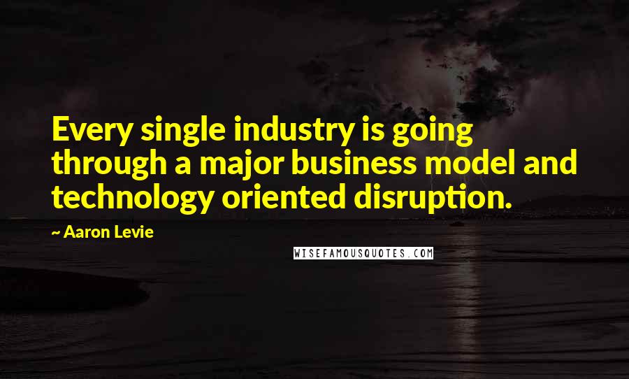 Aaron Levie Quotes: Every single industry is going through a major business model and technology oriented disruption.