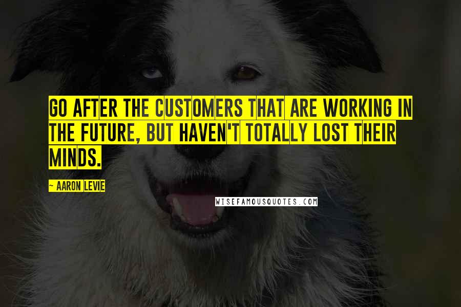 Aaron Levie Quotes: Go after the customers that are working in the future, but haven't totally lost their minds.