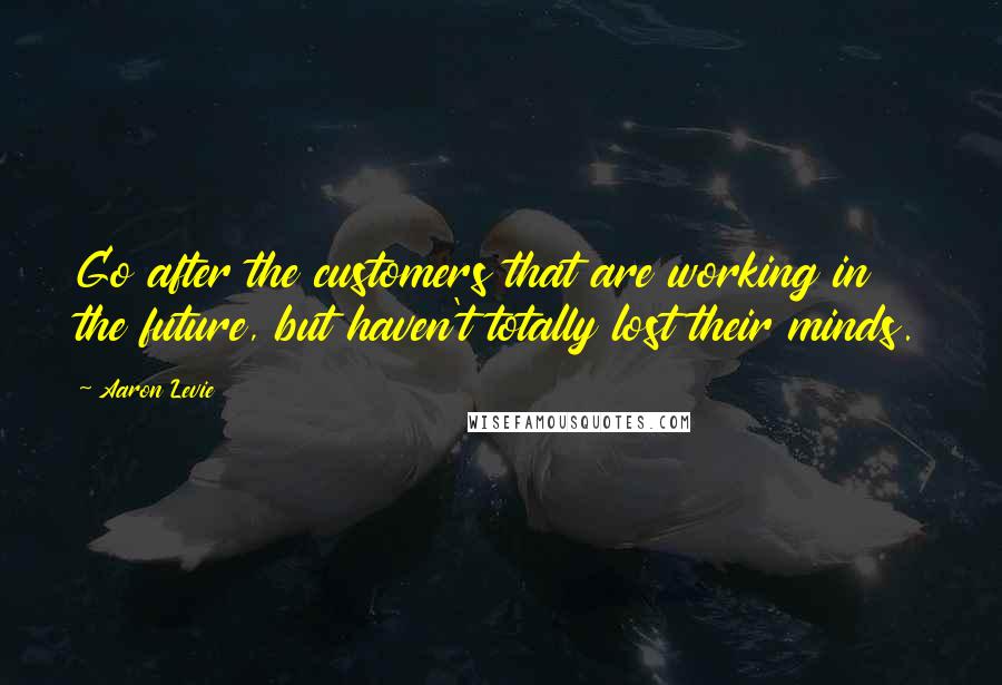 Aaron Levie Quotes: Go after the customers that are working in the future, but haven't totally lost their minds.