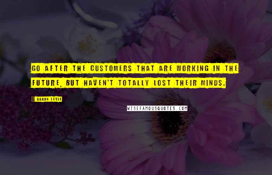Aaron Levie Quotes: Go after the customers that are working in the future, but haven't totally lost their minds.