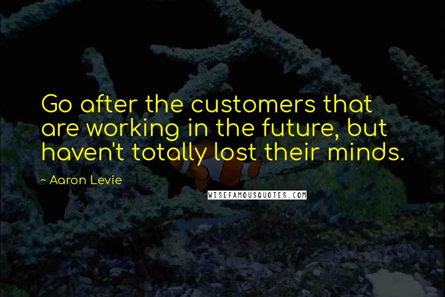 Aaron Levie Quotes: Go after the customers that are working in the future, but haven't totally lost their minds.