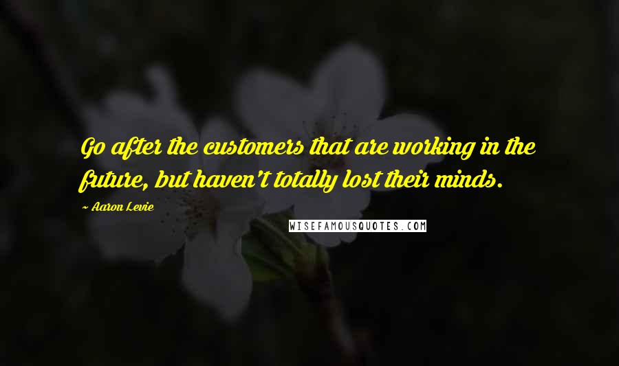 Aaron Levie Quotes: Go after the customers that are working in the future, but haven't totally lost their minds.