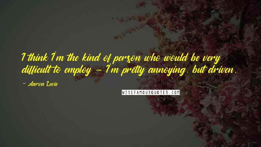 Aaron Levie Quotes: I think I'm the kind of person who would be very difficult to employ - I'm pretty annoying, but driven.