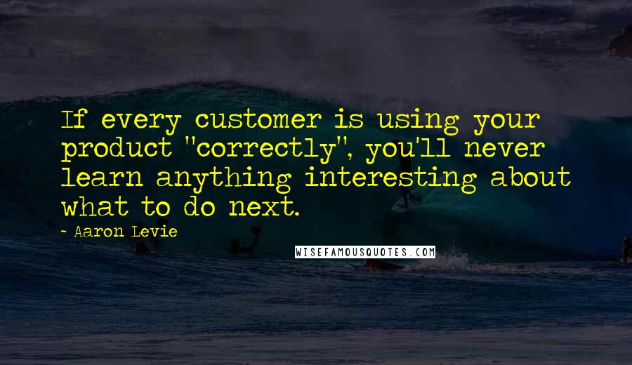 Aaron Levie Quotes: If every customer is using your product "correctly", you'll never learn anything interesting about what to do next.