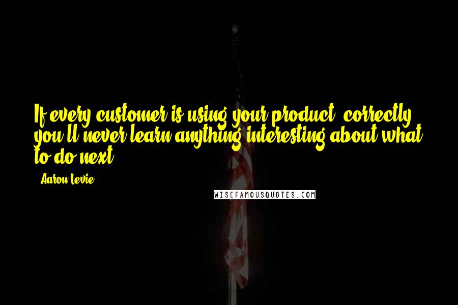 Aaron Levie Quotes: If every customer is using your product "correctly", you'll never learn anything interesting about what to do next.