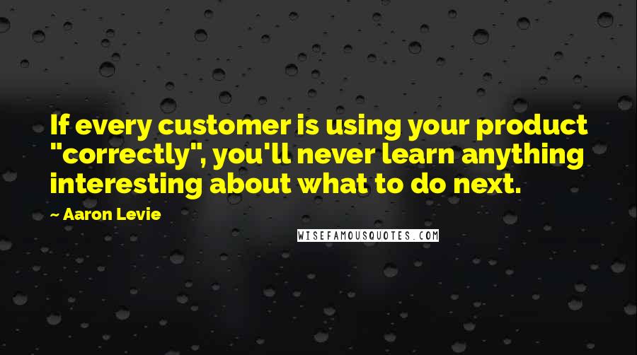 Aaron Levie Quotes: If every customer is using your product "correctly", you'll never learn anything interesting about what to do next.