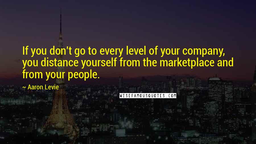 Aaron Levie Quotes: If you don't go to every level of your company, you distance yourself from the marketplace and from your people.