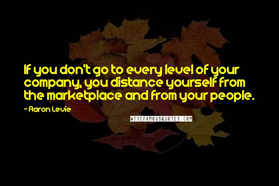 Aaron Levie Quotes: If you don't go to every level of your company, you distance yourself from the marketplace and from your people.