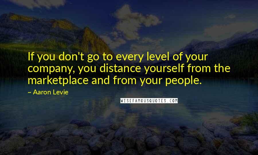 Aaron Levie Quotes: If you don't go to every level of your company, you distance yourself from the marketplace and from your people.