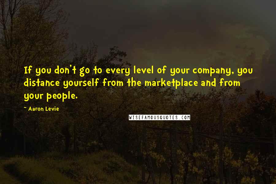 Aaron Levie Quotes: If you don't go to every level of your company, you distance yourself from the marketplace and from your people.