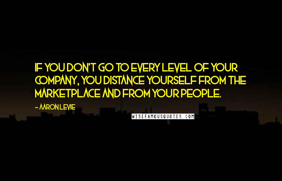 Aaron Levie Quotes: If you don't go to every level of your company, you distance yourself from the marketplace and from your people.