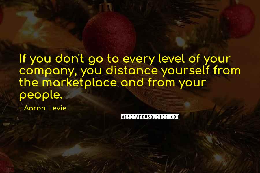 Aaron Levie Quotes: If you don't go to every level of your company, you distance yourself from the marketplace and from your people.