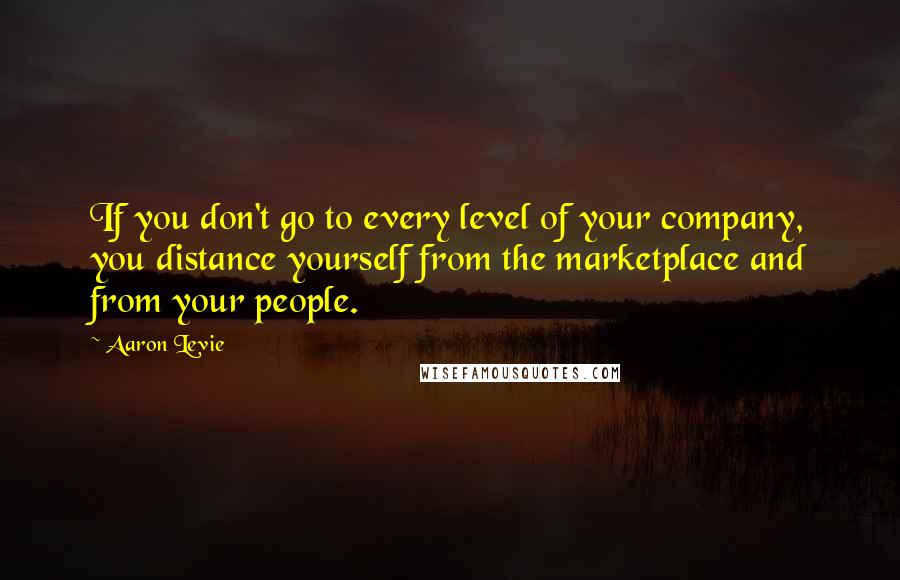 Aaron Levie Quotes: If you don't go to every level of your company, you distance yourself from the marketplace and from your people.