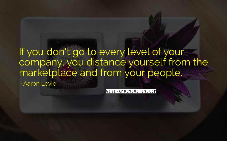 Aaron Levie Quotes: If you don't go to every level of your company, you distance yourself from the marketplace and from your people.