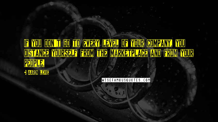 Aaron Levie Quotes: If you don't go to every level of your company, you distance yourself from the marketplace and from your people.