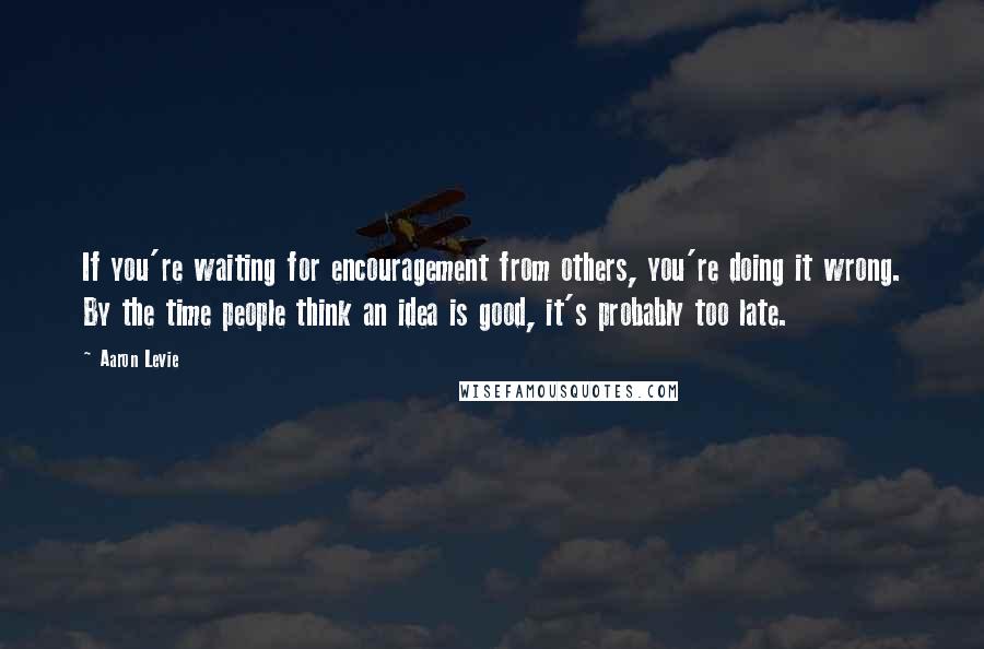 Aaron Levie Quotes: If you're waiting for encouragement from others, you're doing it wrong. By the time people think an idea is good, it's probably too late.