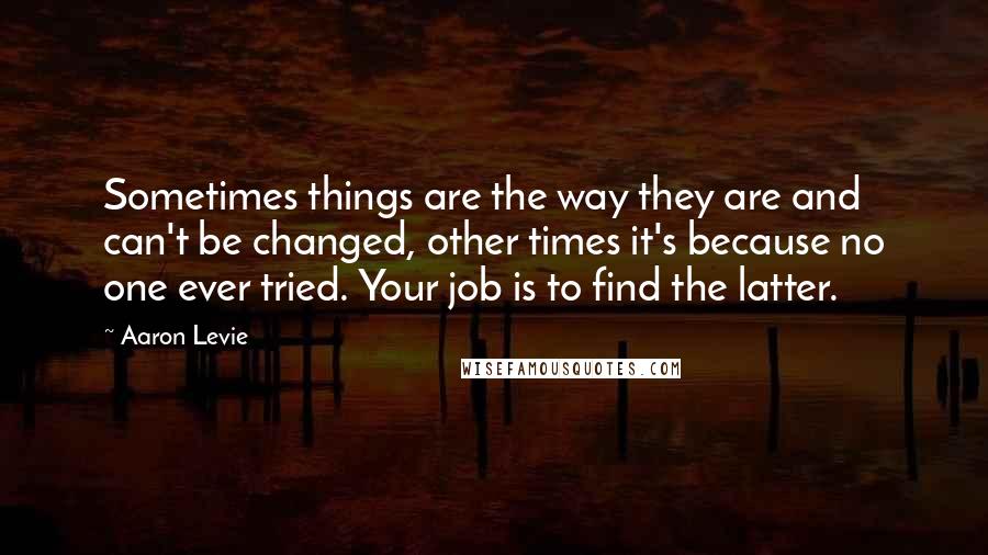 Aaron Levie Quotes: Sometimes things are the way they are and can't be changed, other times it's because no one ever tried. Your job is to find the latter.