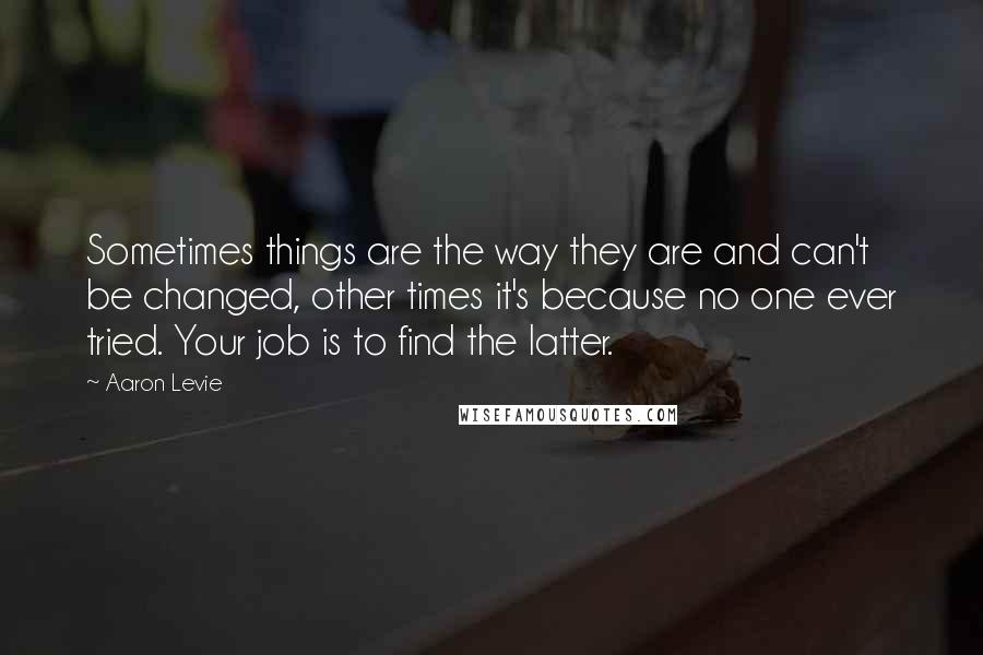 Aaron Levie Quotes: Sometimes things are the way they are and can't be changed, other times it's because no one ever tried. Your job is to find the latter.