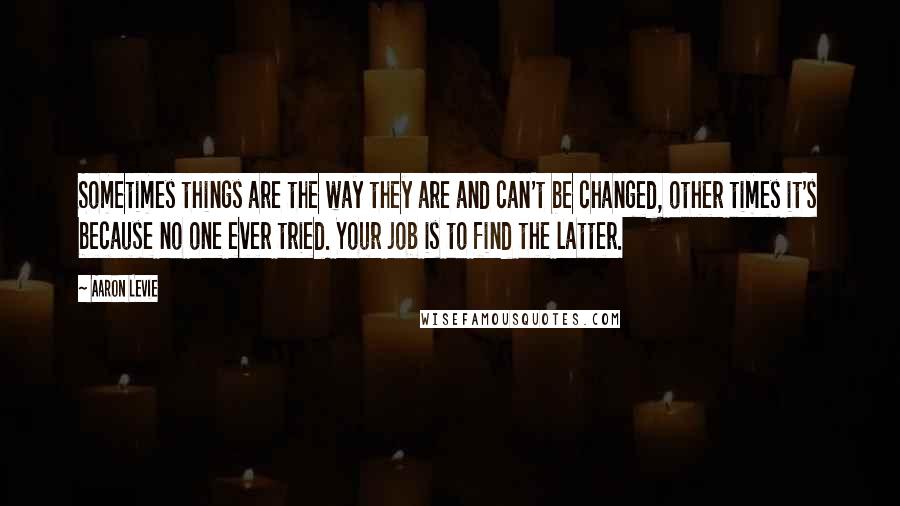 Aaron Levie Quotes: Sometimes things are the way they are and can't be changed, other times it's because no one ever tried. Your job is to find the latter.