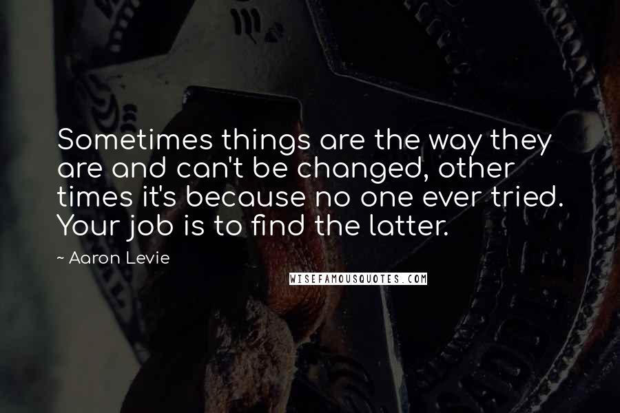 Aaron Levie Quotes: Sometimes things are the way they are and can't be changed, other times it's because no one ever tried. Your job is to find the latter.