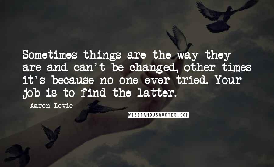 Aaron Levie Quotes: Sometimes things are the way they are and can't be changed, other times it's because no one ever tried. Your job is to find the latter.