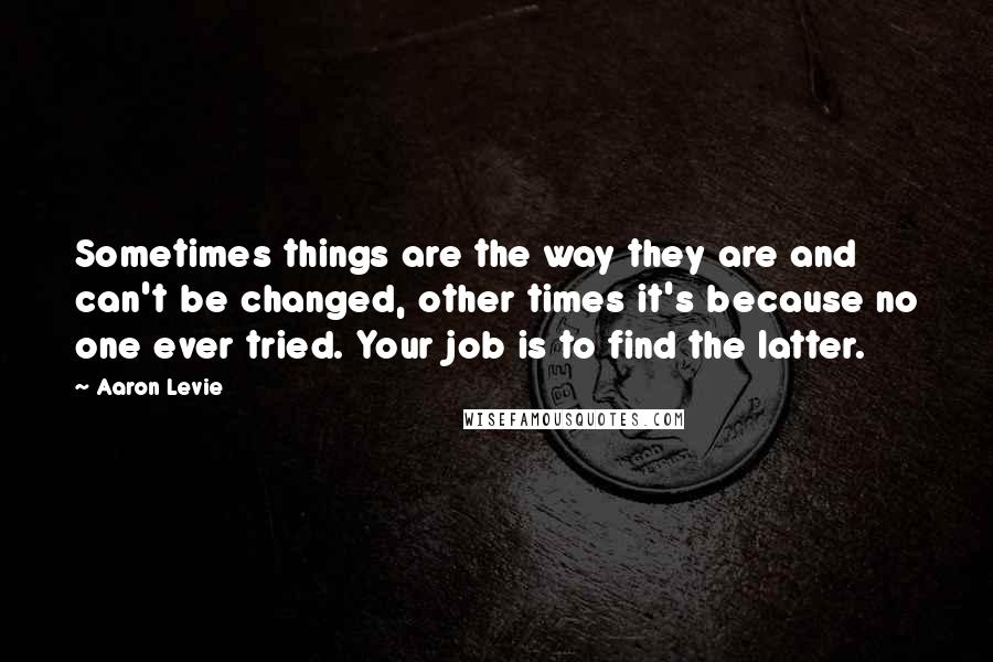 Aaron Levie Quotes: Sometimes things are the way they are and can't be changed, other times it's because no one ever tried. Your job is to find the latter.