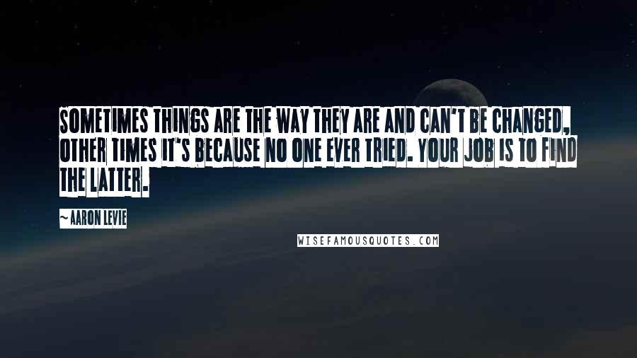 Aaron Levie Quotes: Sometimes things are the way they are and can't be changed, other times it's because no one ever tried. Your job is to find the latter.